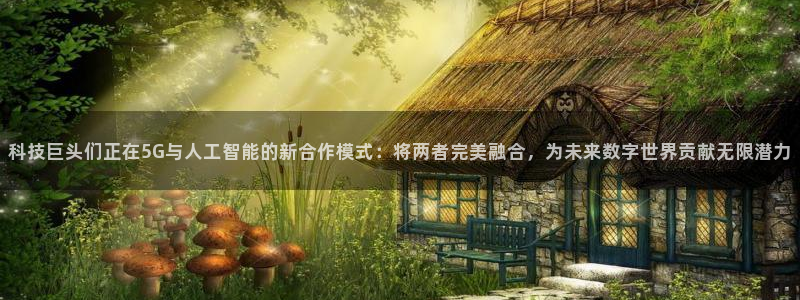 科技巨头们正在5G与人工智能的新合作模式：将两者完美融合，为未来数字世界贡献无限潜力
