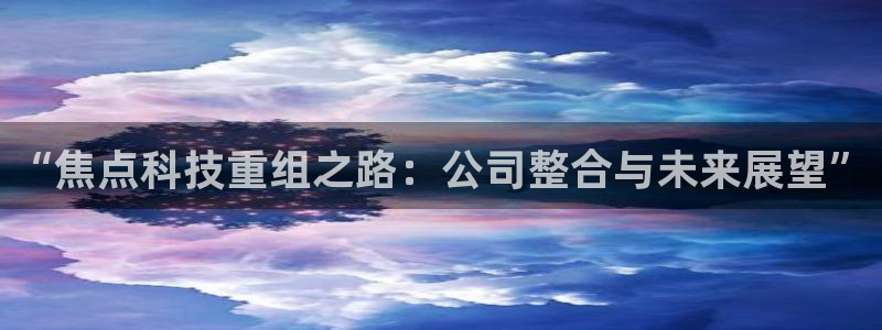 “焦点科技重组之路：公司整合与未来展望”