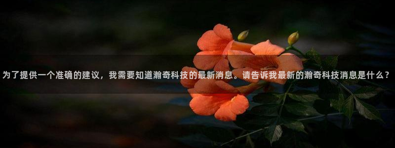 为了提供一个准确的建议，我需要知道瀚奇科技的最新消息。请告诉我最新的瀚奇科技消息是什么？