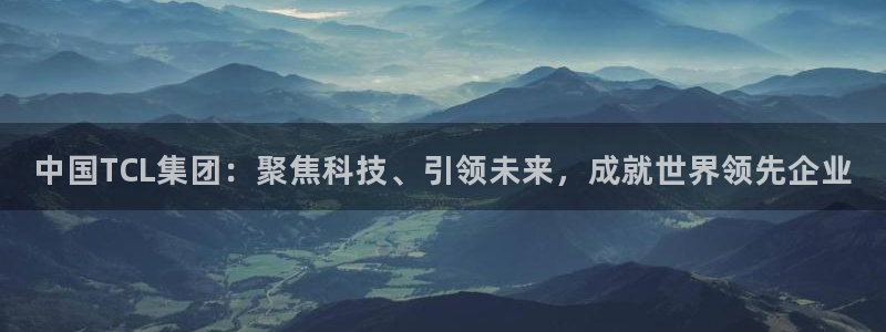 中国TCL集团：聚焦科技、引领未来，成就世界领先企业